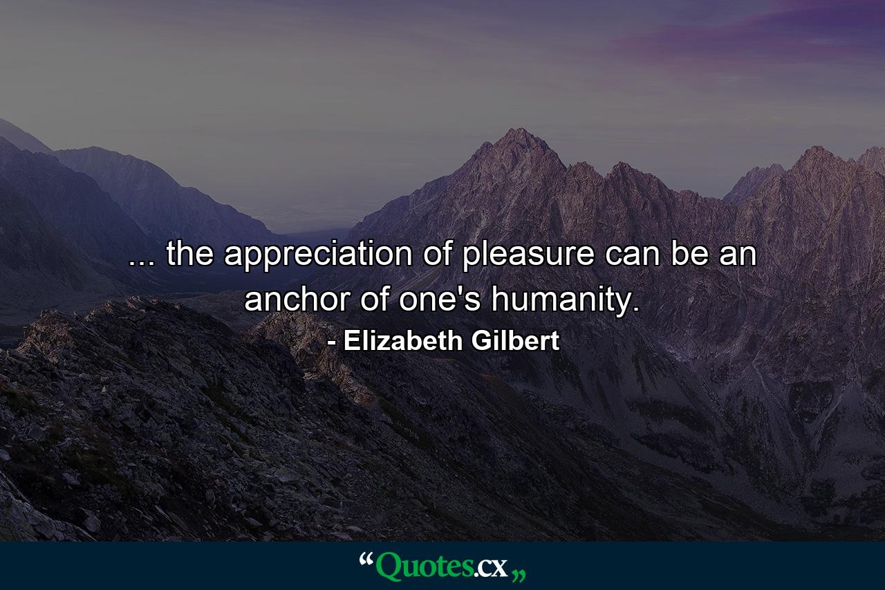 ... the appreciation of pleasure can be an anchor of one's humanity. - Quote by Elizabeth Gilbert