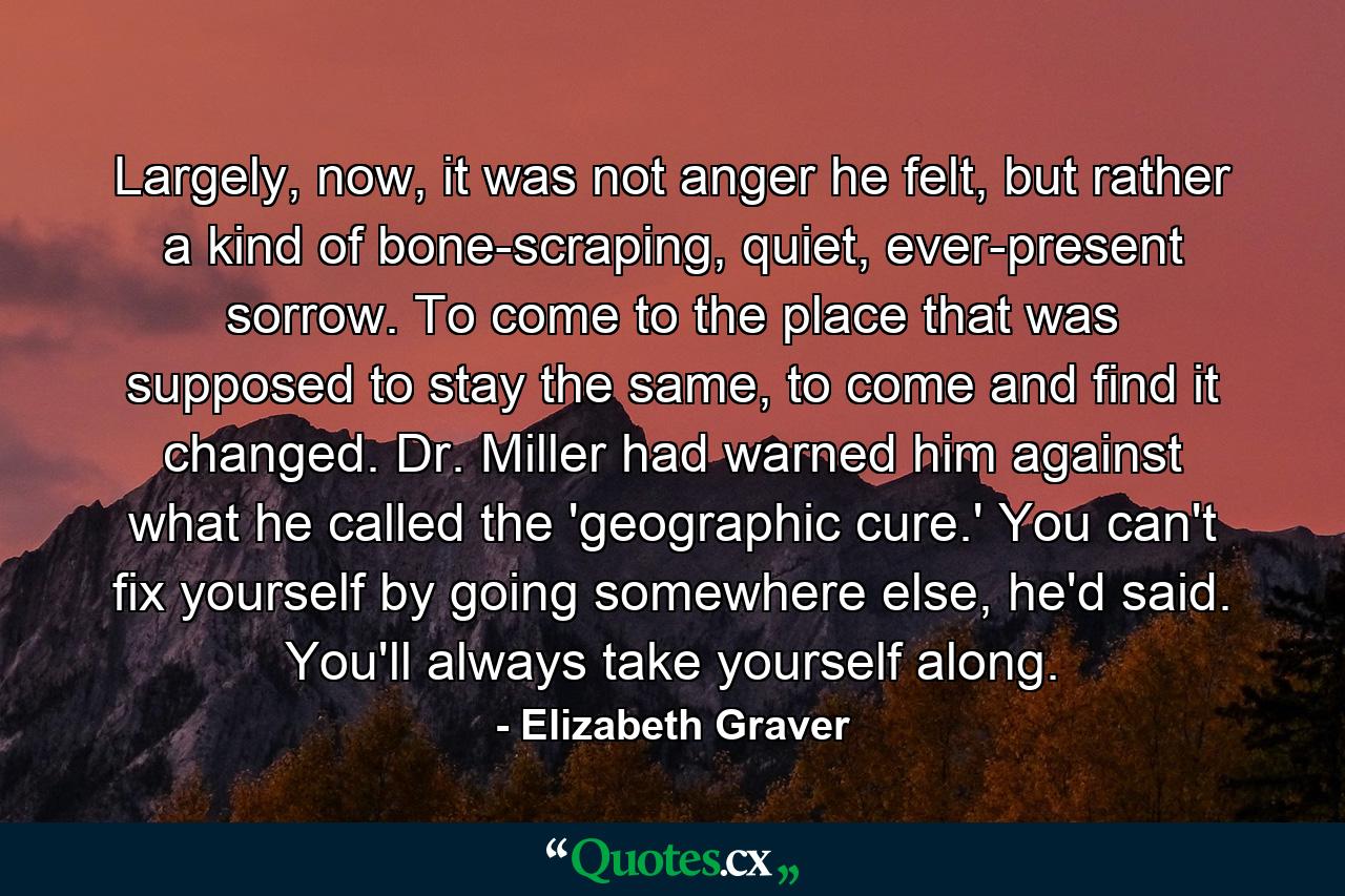 Largely, now, it was not anger he felt, but rather a kind of bone-scraping, quiet, ever-present sorrow. To come to the place that was supposed to stay the same, to come and find it changed. Dr. Miller had warned him against what he called the 'geographic cure.' You can't fix yourself by going somewhere else, he'd said. You'll always take yourself along. - Quote by Elizabeth Graver