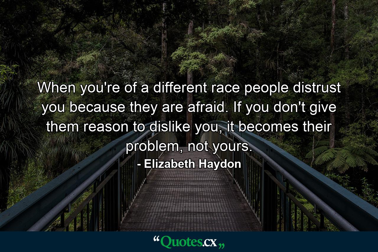 When you're of a different race people distrust you because they are afraid. If you don't give them reason to dislike you, it becomes their problem, not yours. - Quote by Elizabeth Haydon