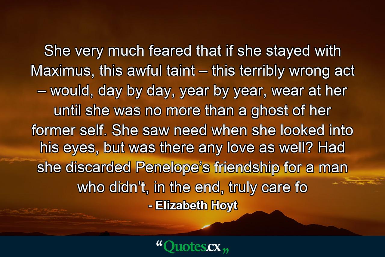 She very much feared that if she stayed with Maximus, this awful taint – this terribly wrong act – would, day by day, year by year, wear at her until she was no more than a ghost of her former self. She saw need when she looked into his eyes, but was there any love as well? Had she discarded Penelope’s friendship for a man who didn’t, in the end, truly care fo - Quote by Elizabeth Hoyt