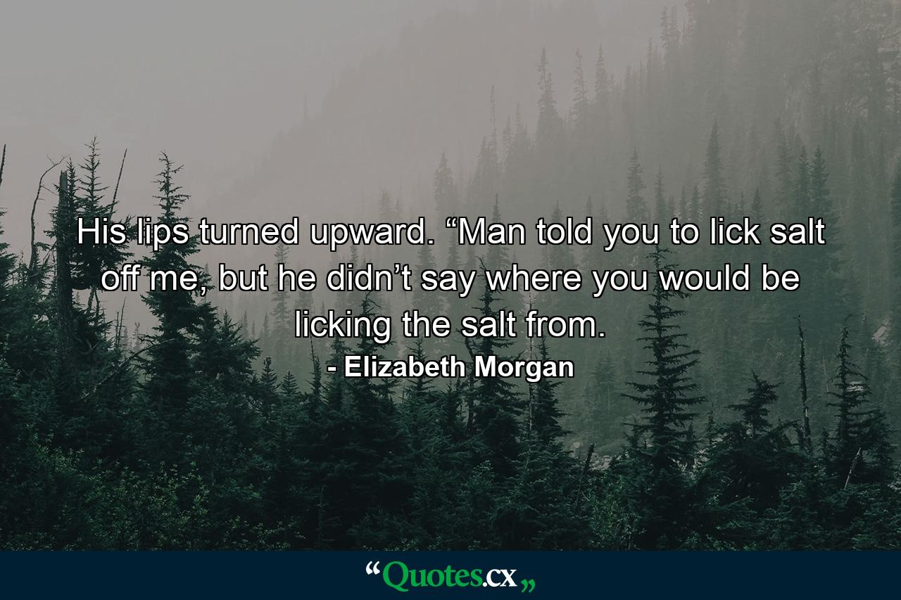 His lips turned upward. “Man told you to lick salt off me, but he didn’t say where you would be licking the salt from. - Quote by Elizabeth Morgan