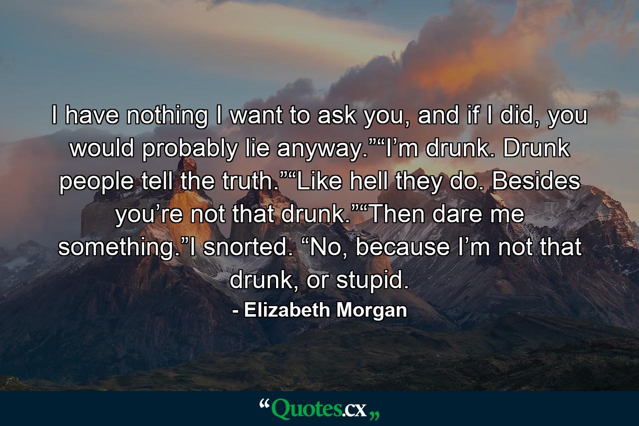 I have nothing I want to ask you, and if I did, you would probably lie anyway.”“I’m drunk. Drunk people tell the truth.”“Like hell they do. Besides you’re not that drunk.”“Then dare me something.”I snorted. “No, because I’m not that drunk, or stupid. - Quote by Elizabeth Morgan