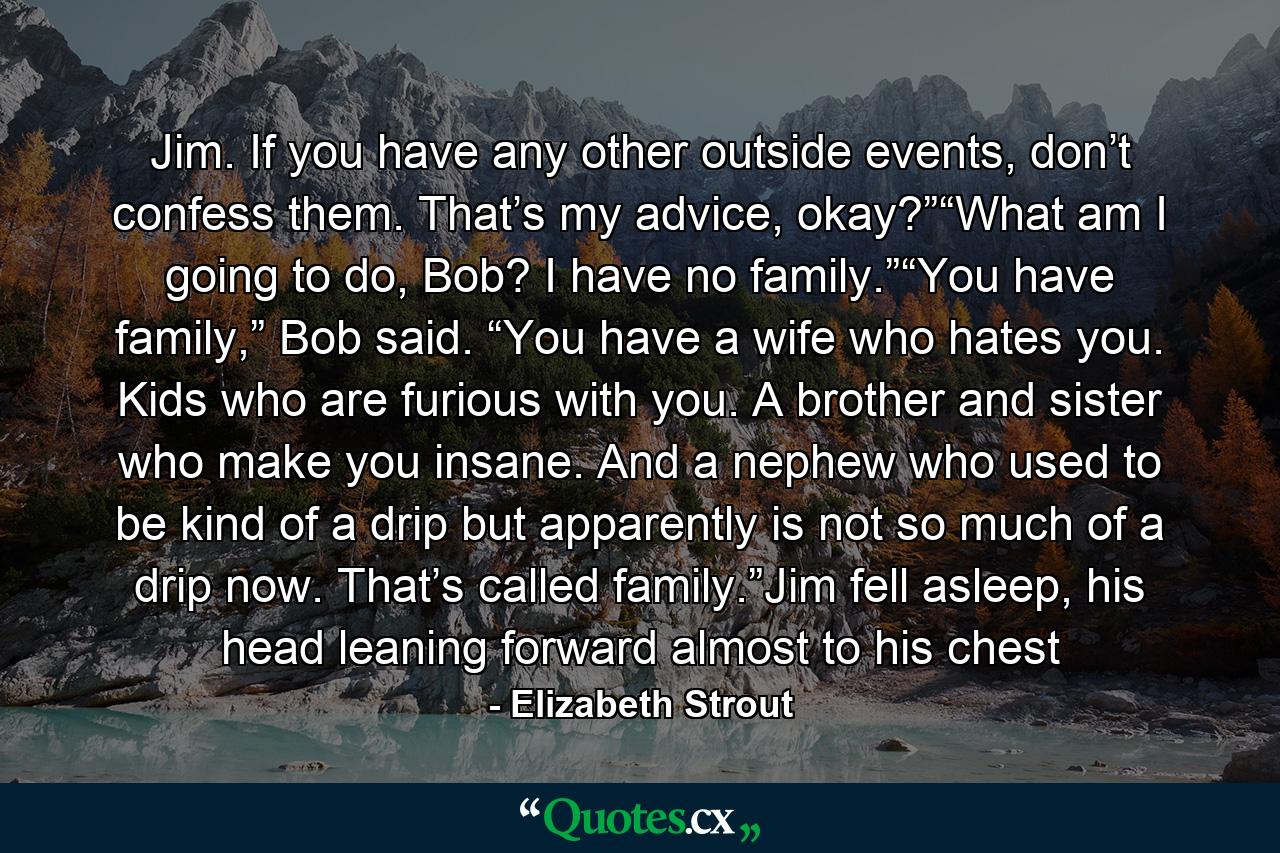 Jim. If you have any other outside events, don’t confess them. That’s my advice, okay?”“What am I going to do, Bob? I have no family.”“You have family,” Bob said. “You have a wife who hates you. Kids who are furious with you. A brother and sister who make you insane. And a nephew who used to be kind of a drip but apparently is not so much of a drip now. That’s called family.”Jim fell asleep, his head leaning forward almost to his chest - Quote by Elizabeth Strout