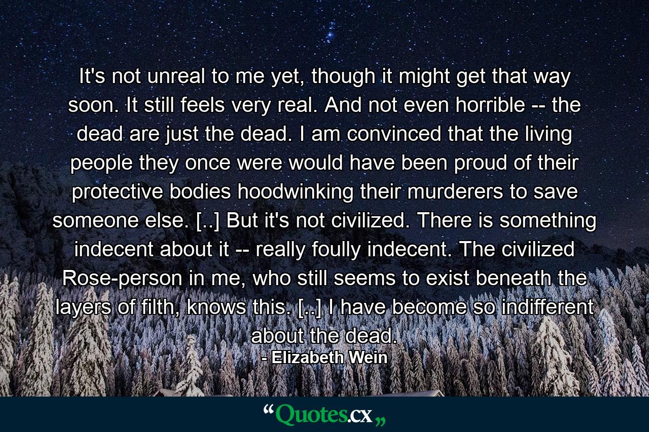 It's not unreal to me yet, though it might get that way soon. It still feels very real. And not even horrible -- the dead are just the dead. I am convinced that the living people they once were would have been proud of their protective bodies hoodwinking their murderers to save someone else. [..] But it's not civilized. There is something indecent about it -- really foully indecent. The civilized Rose-person in me, who still seems to exist beneath the layers of filth, knows this. [..] I have become so indifferent about the dead. - Quote by Elizabeth Wein