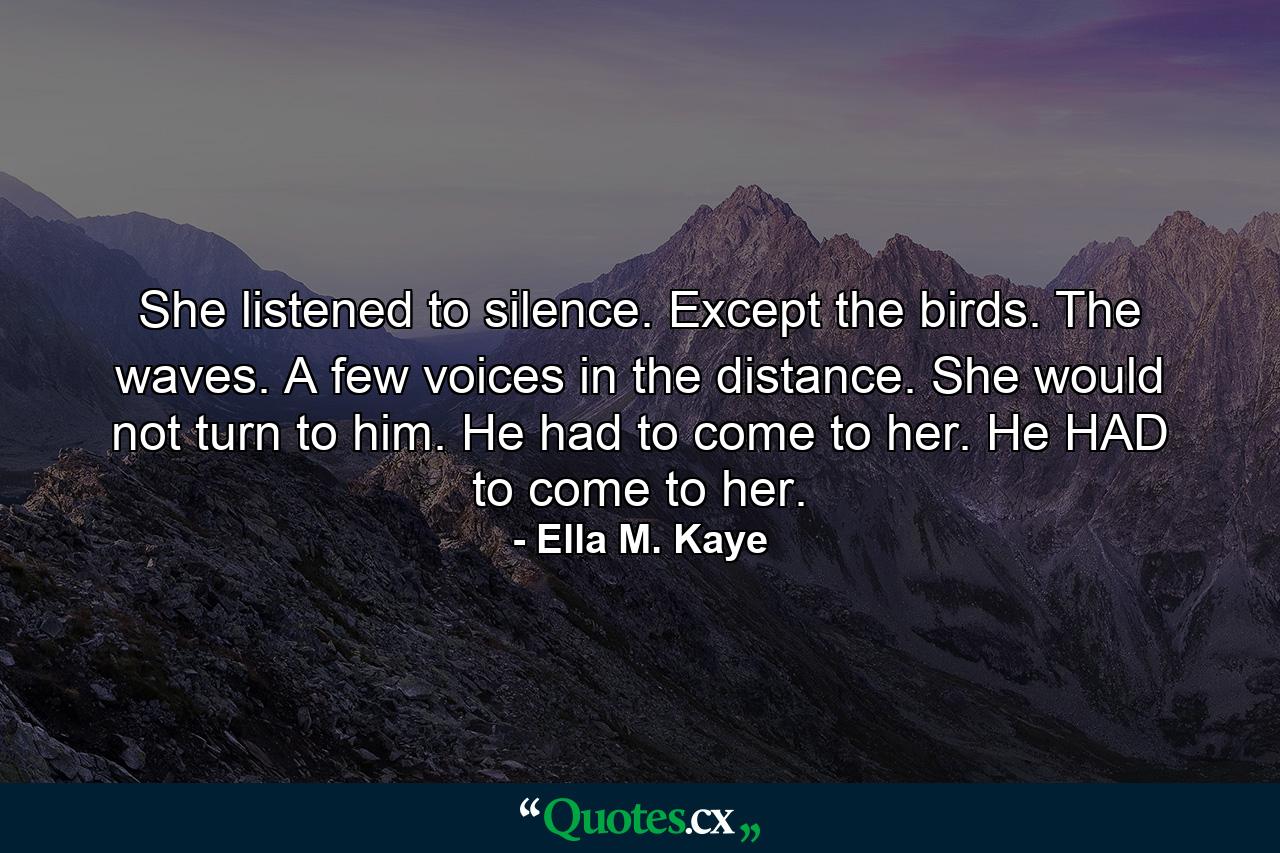 She listened to silence. Except the birds. The waves. A few voices in the distance. She would not turn to him. He had to come to her. He HAD to come to her. - Quote by Ella M. Kaye