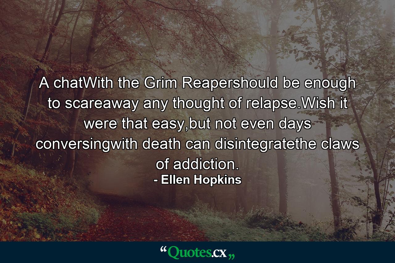 A chatWith the Grim Reapershould be enough to scareaway any thought of relapse.Wish it were that easy,but not even days conversingwith death can disintegratethe claws of addiction. - Quote by Ellen Hopkins