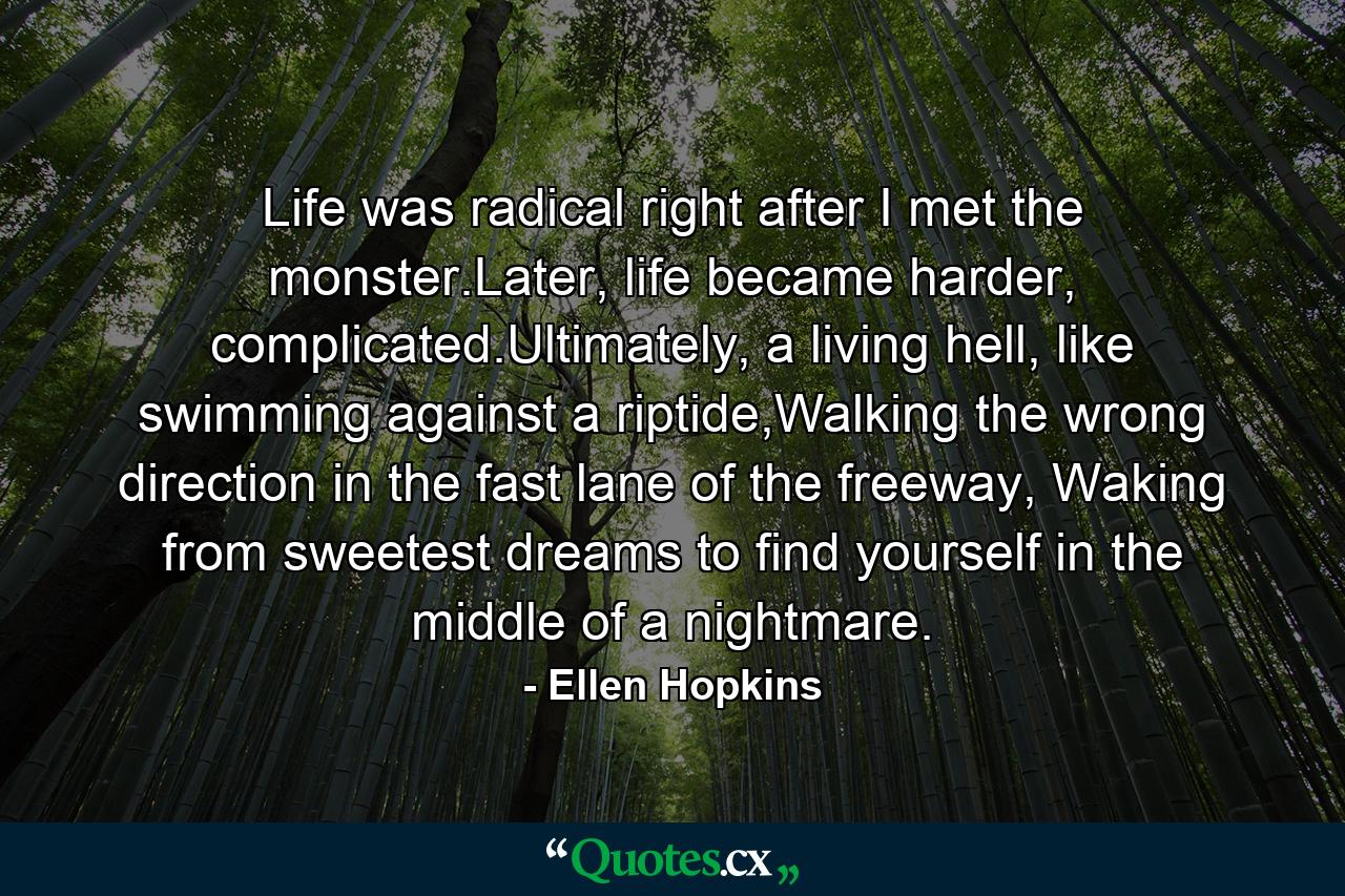 Life was radical right after I met the monster.Later, life became harder, complicated.Ultimately, a living hell, like swimming against a riptide,Walking the wrong direction in the fast lane of the freeway, Waking from sweetest dreams to find yourself in the middle of a nightmare. - Quote by Ellen Hopkins