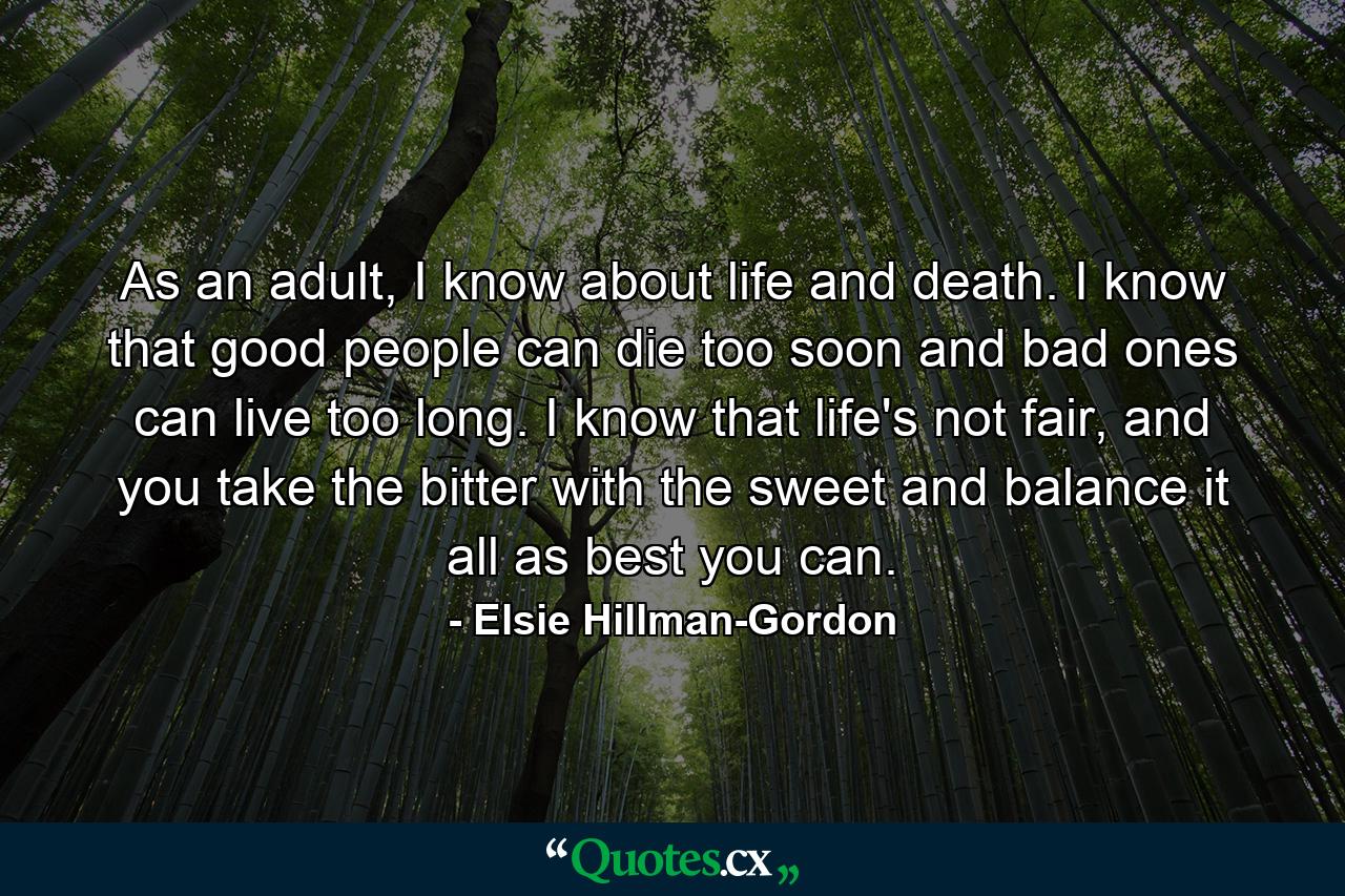 As an adult, I know about life and death. I know that good people can die too soon and bad ones can live too long. I know that life's not fair, and you take the bitter with the sweet and balance it all as best you can. - Quote by Elsie Hillman-Gordon