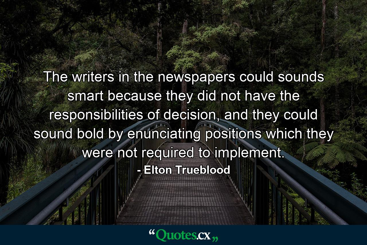 The writers in the newspapers could sounds smart because they did not have the responsibilities of decision, and they could sound bold by enunciating positions which they were not required to implement. - Quote by Elton Trueblood