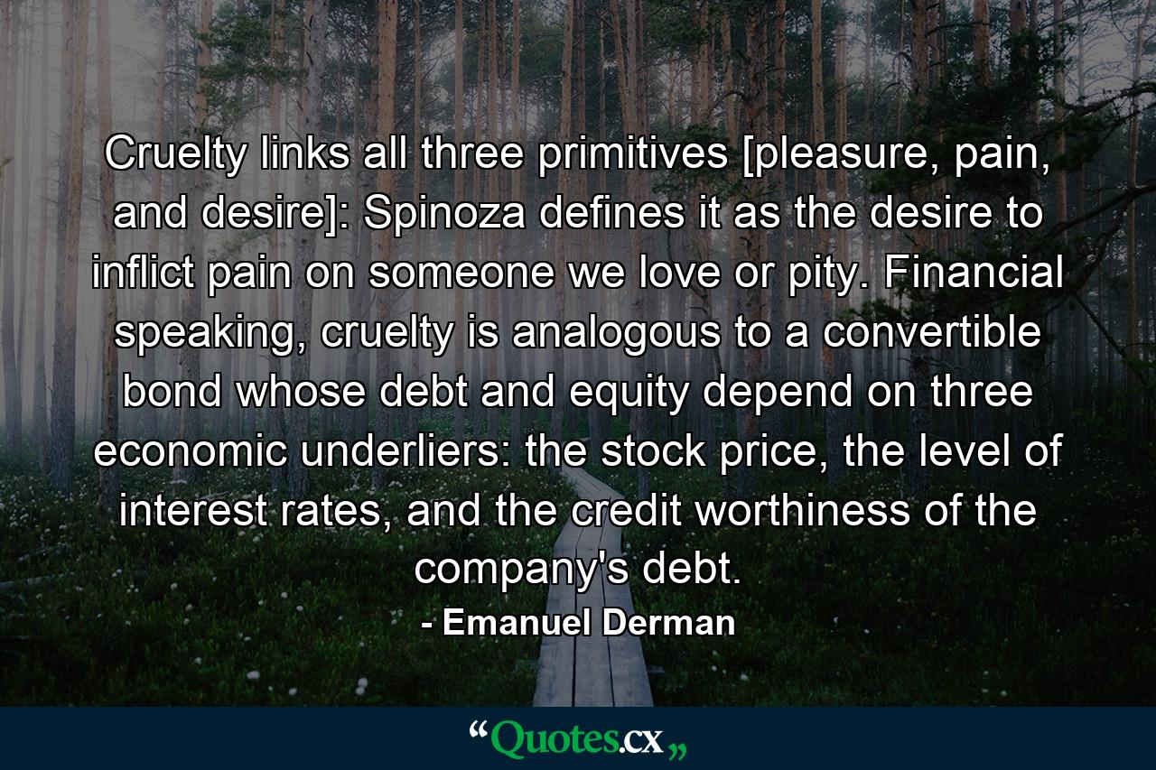 Cruelty links all three primitives [pleasure, pain, and desire]: Spinoza defines it as the desire to inflict pain on someone we love or pity. Financial speaking, cruelty is analogous to a convertible bond whose debt and equity depend on three economic underliers: the stock price, the level of interest rates, and the credit worthiness of the company's debt. - Quote by Emanuel Derman