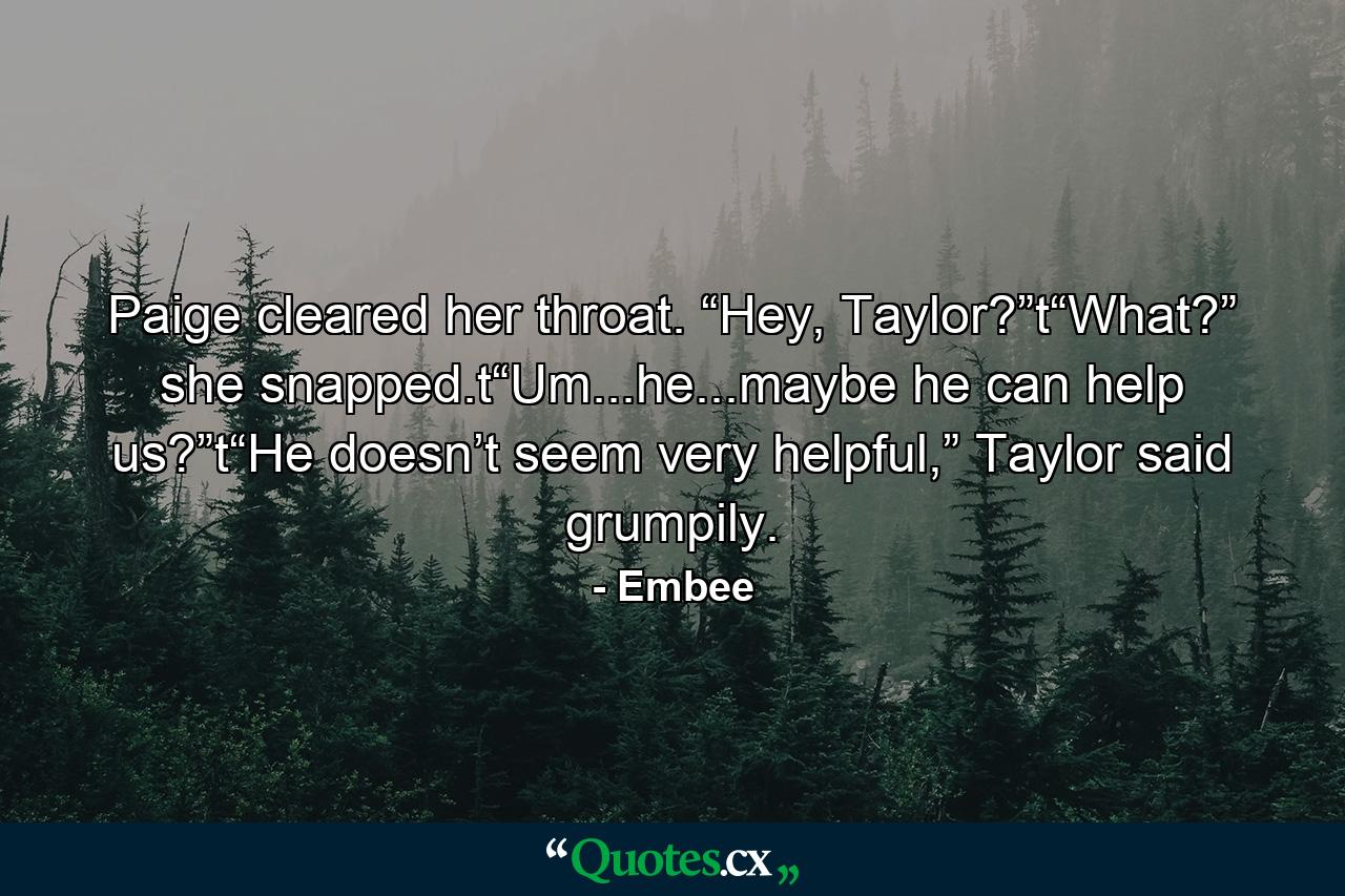 Paige cleared her throat. “Hey, Taylor?”t“What?” she snapped.t“Um...he...maybe he can help us?”t“He doesn’t seem very helpful,” Taylor said grumpily. - Quote by Embee