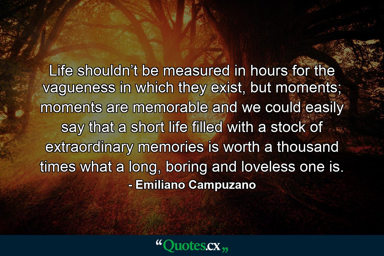 Life shouldn’t be measured in hours for the vagueness in which they exist, but moments; moments are memorable and we could easily say that a short life filled with a stock of extraordinary memories is worth a thousand times what a long, boring and loveless one is. - Quote by Emiliano Campuzano