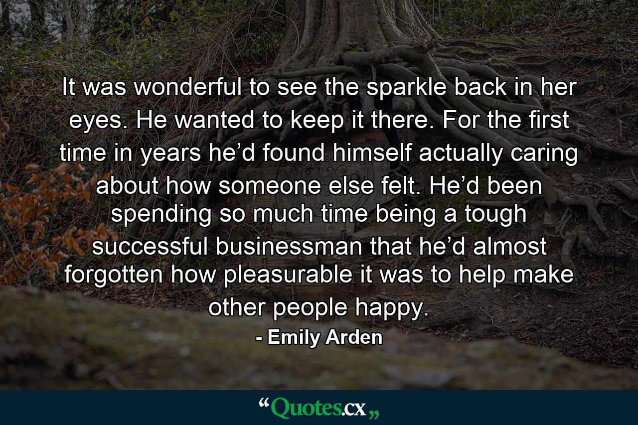 It was wonderful to see the sparkle back in her eyes. He wanted to keep it there. For the first time in years he’d found himself actually caring about how someone else felt. He’d been spending so much time being a tough successful businessman that he’d almost forgotten how pleasurable it was to help make other people happy. - Quote by Emily Arden