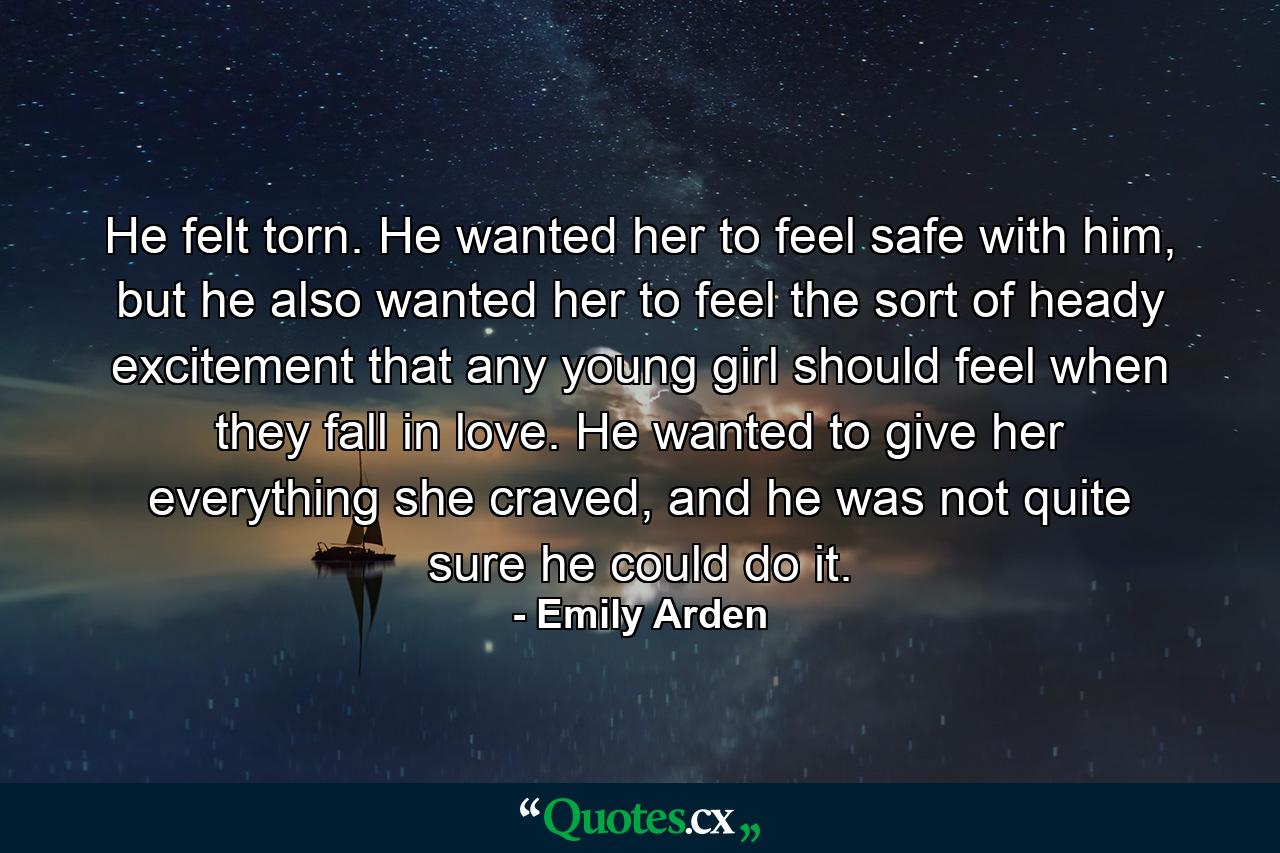 He felt torn. He wanted her to feel safe with him, but he also wanted her to feel the sort of heady excitement that any young girl should feel when they fall in love. He wanted to give her everything she craved, and he was not quite sure he could do it. - Quote by Emily Arden