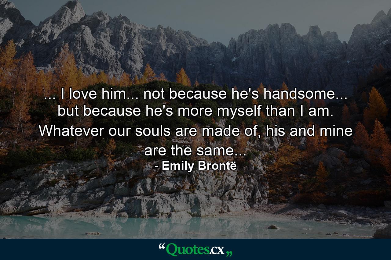 ... I love him... not because he's handsome... but because he's more myself than I am. Whatever our souls are made of, his and mine are the same... - Quote by Emily Brontë