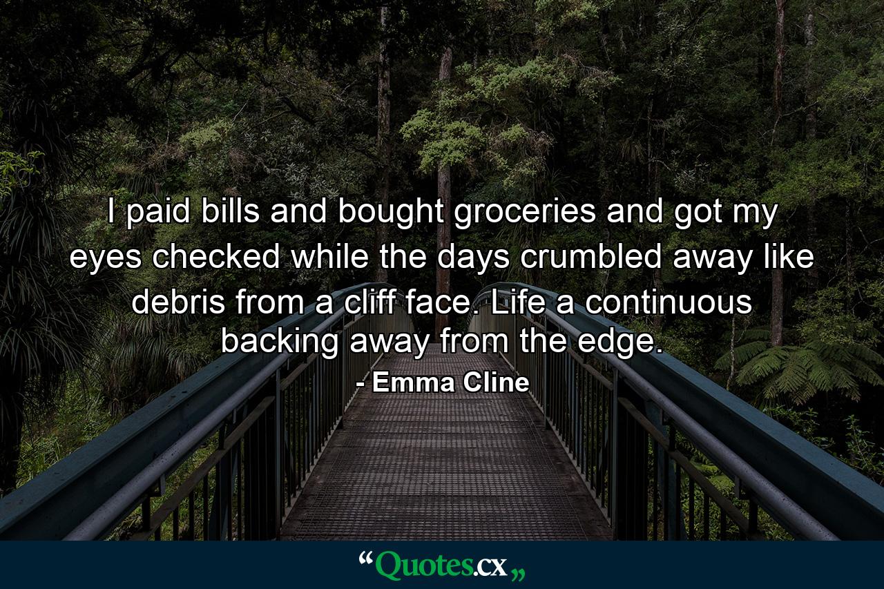 I paid bills and bought groceries and got my eyes checked while the days crumbled away like debris from a cliff face. Life a continuous backing away from the edge. - Quote by Emma Cline