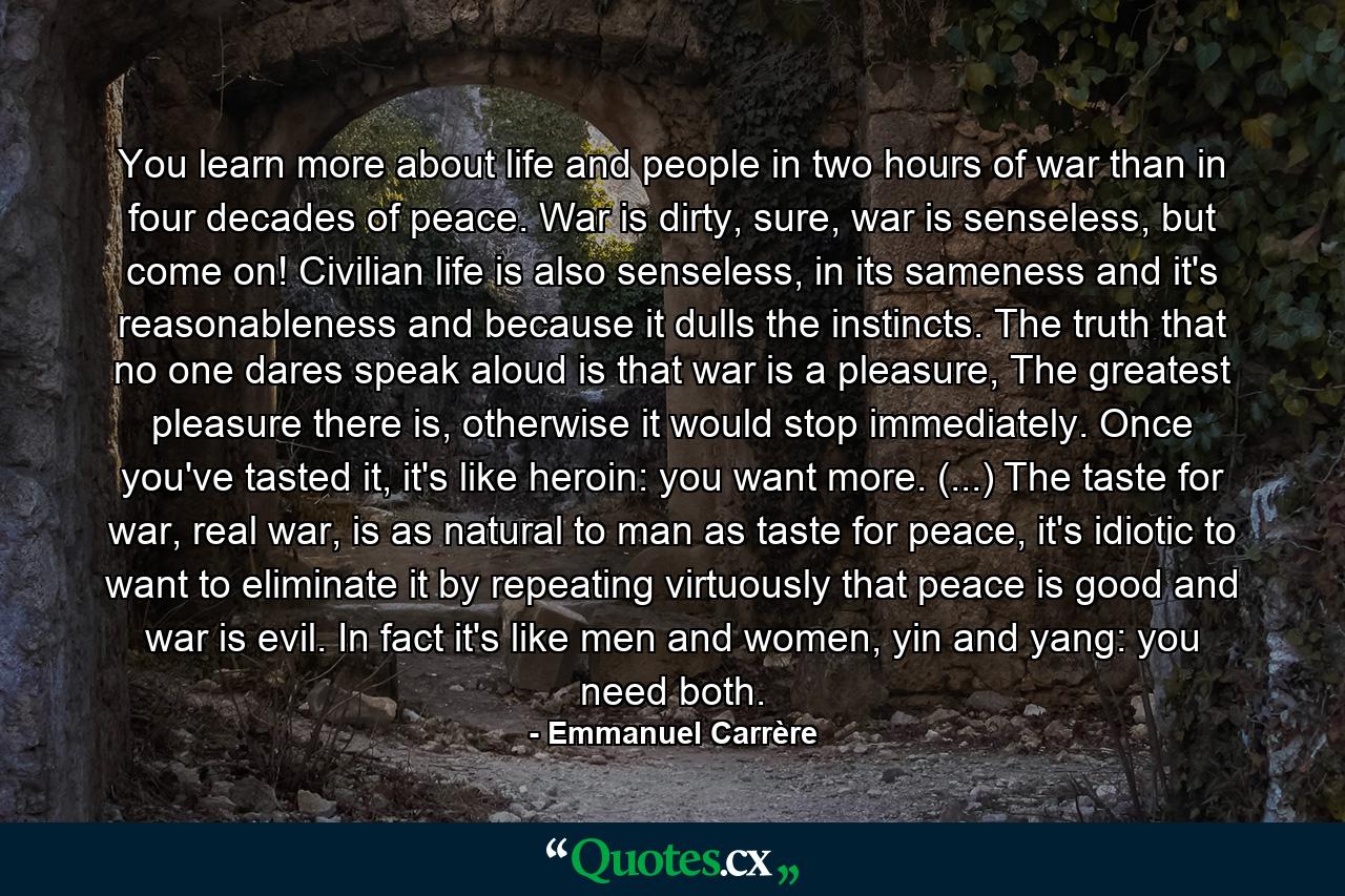 You learn more about life and people in two hours of war than in four decades of peace. War is dirty, sure, war is senseless, but come on! Civilian life is also senseless, in its sameness and it's reasonableness and because it dulls the instincts. The truth that no one dares speak aloud is that war is a pleasure, The greatest pleasure there is, otherwise it would stop immediately. Once you've tasted it, it's like heroin: you want more. (...) The taste for war, real war, is as natural to man as taste for peace, it's idiotic to want to eliminate it by repeating virtuously that peace is good and war is evil. In fact it's like men and women, yin and yang: you need both. - Quote by Emmanuel Carrère