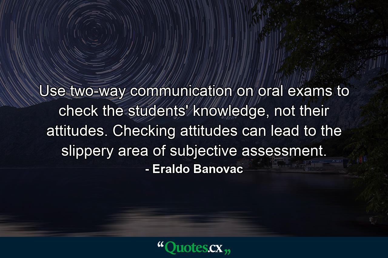 Use two-way communication on oral exams to check the students' knowledge, not their attitudes. Checking attitudes can lead to the slippery area of subjective assessment. - Quote by Eraldo Banovac