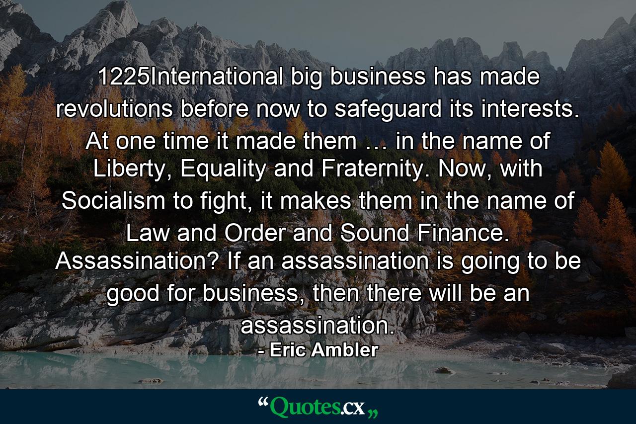 1225International big business has made revolutions before now to safeguard its interests. At one time it made them … in the name of Liberty, Equality and Fraternity. Now, with Socialism to fight, it makes them in the name of Law and Order and Sound Finance. Assassination? If an assassination is going to be good for business, then there will be an assassination. - Quote by Eric Ambler