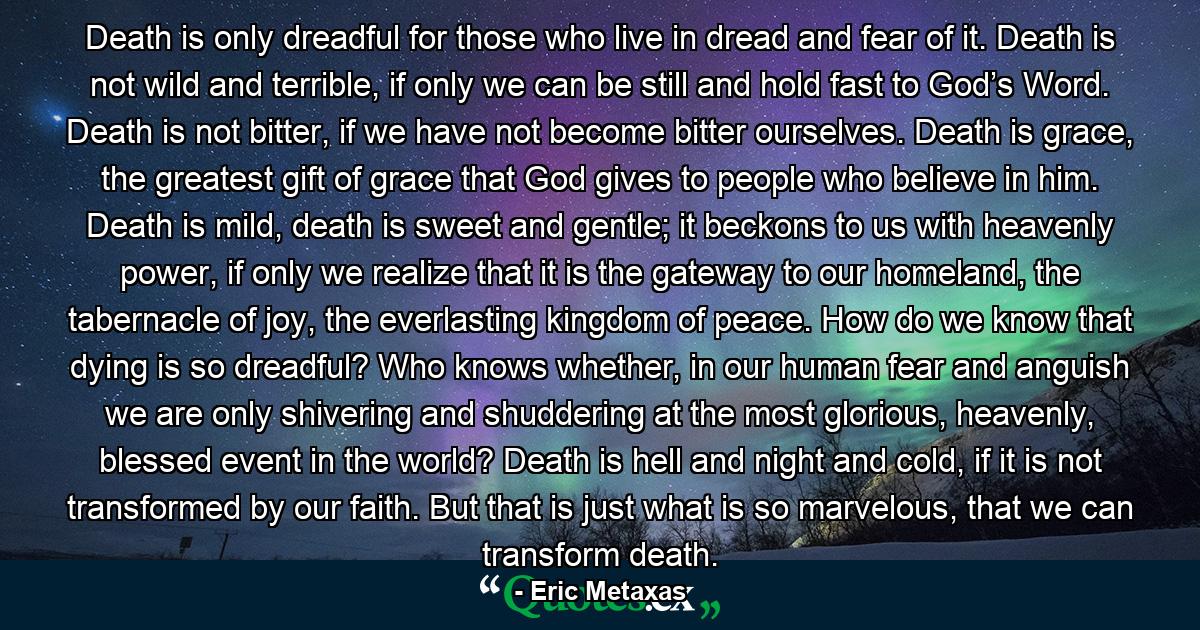 Death is only dreadful for those who live in dread and fear of it. Death is not wild and terrible, if only we can be still and hold fast to God’s Word. Death is not bitter, if we have not become bitter ourselves. Death is grace, the greatest gift of grace that God gives to people who believe in him. Death is mild, death is sweet and gentle; it beckons to us with heavenly power, if only we realize that it is the gateway to our homeland, the tabernacle of joy, the everlasting kingdom of peace. How do we know that dying is so dreadful? Who knows whether, in our human fear and anguish we are only shivering and shuddering at the most glorious, heavenly, blessed event in the world? Death is hell and night and cold, if it is not transformed by our faith. But that is just what is so marvelous, that we can transform death. - Quote by Eric Metaxas