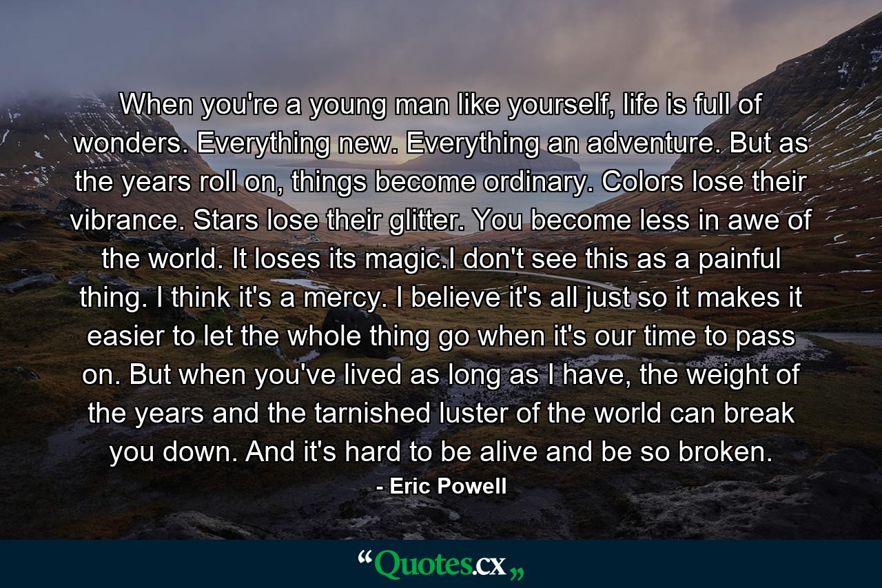 When you're a young man like yourself, life is full of wonders. Everything new. Everything an adventure. But as the years roll on, things become ordinary. Colors lose their vibrance. Stars lose their glitter. You become less in awe of the world. It loses its magic.I don't see this as a painful thing. I think it's a mercy. I believe it's all just so it makes it easier to let the whole thing go when it's our time to pass on. But when you've lived as long as I have, the weight of the years and the tarnished luster of the world can break you down. And it's hard to be alive and be so broken. - Quote by Eric Powell