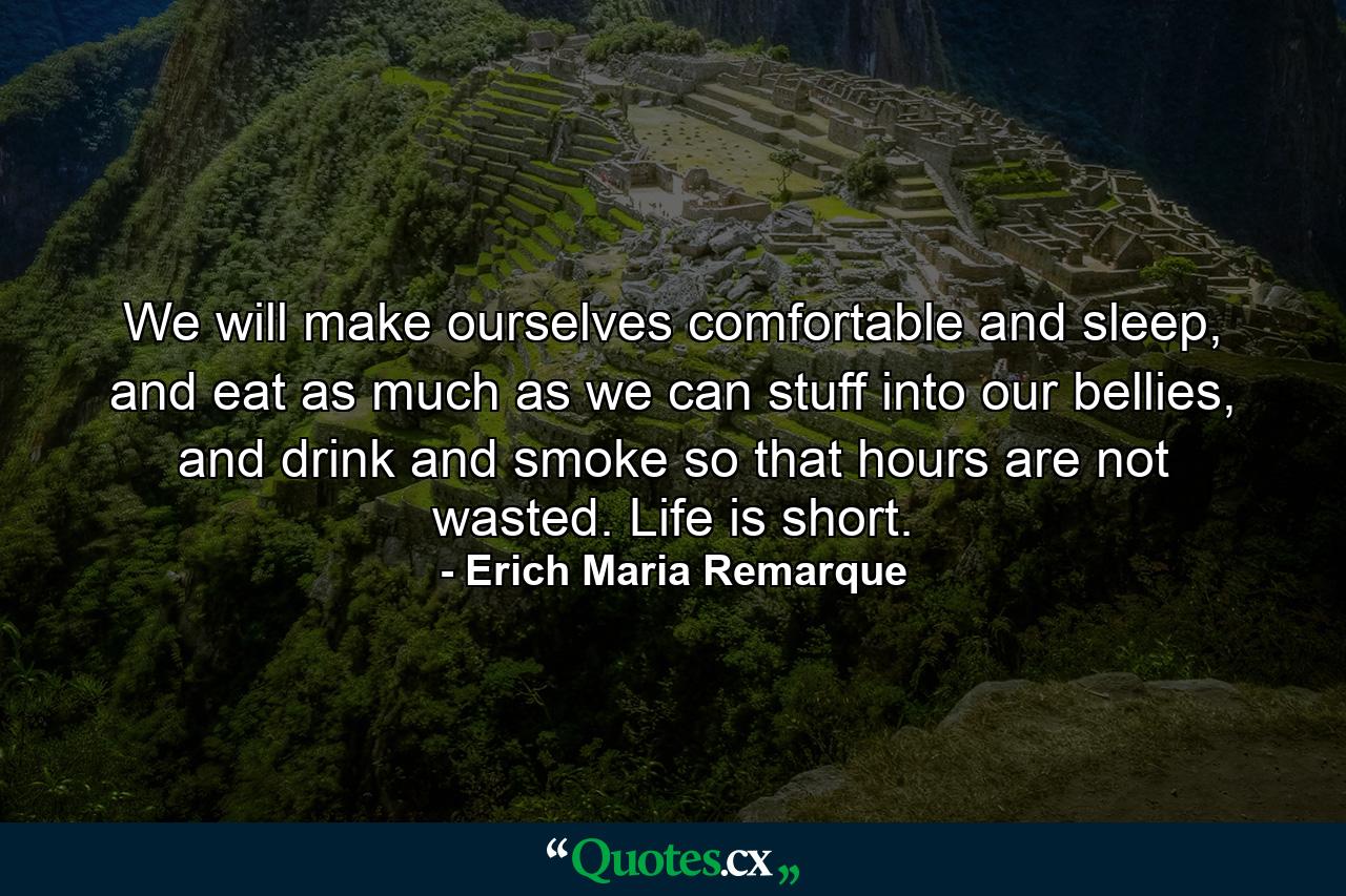 We will make ourselves comfortable and sleep, and eat as much as we can stuff into our bellies, and drink and smoke so that hours are not wasted. Life is short. - Quote by Erich Maria Remarque