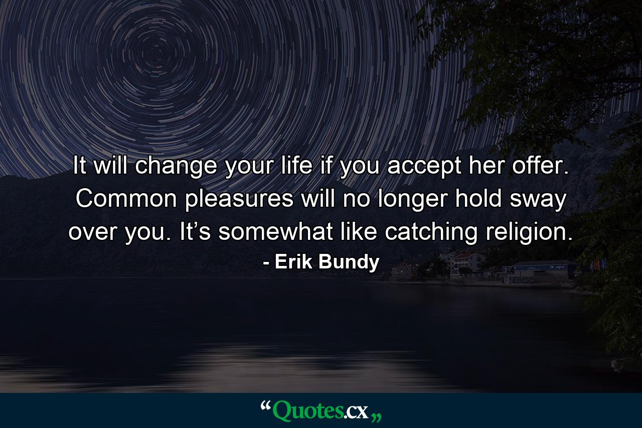 It will change your life if you accept her offer. Common pleasures will no longer hold sway over you. It’s somewhat like catching religion. - Quote by Erik Bundy