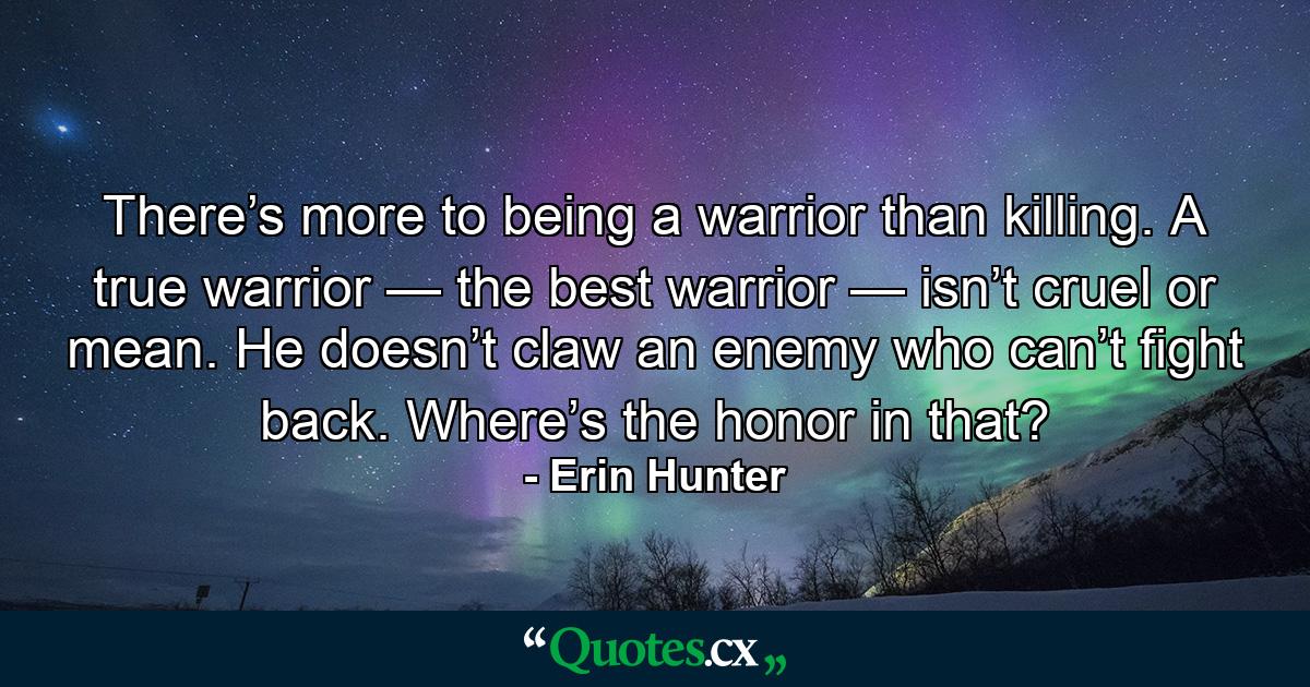 There’s more to being a warrior than killing. A true warrior — the best warrior — isn’t cruel or mean. He doesn’t claw an enemy who can’t fight back. Where’s the honor in that? - Quote by Erin Hunter