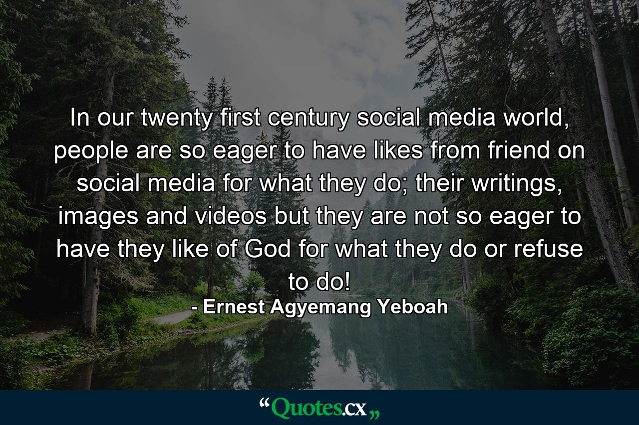 In our twenty first century social media world, people are so eager to have likes from friend on social media for what they do; their writings, images and videos but they are not so eager to have they like of God for what they do or refuse to do! - Quote by Ernest Agyemang Yeboah