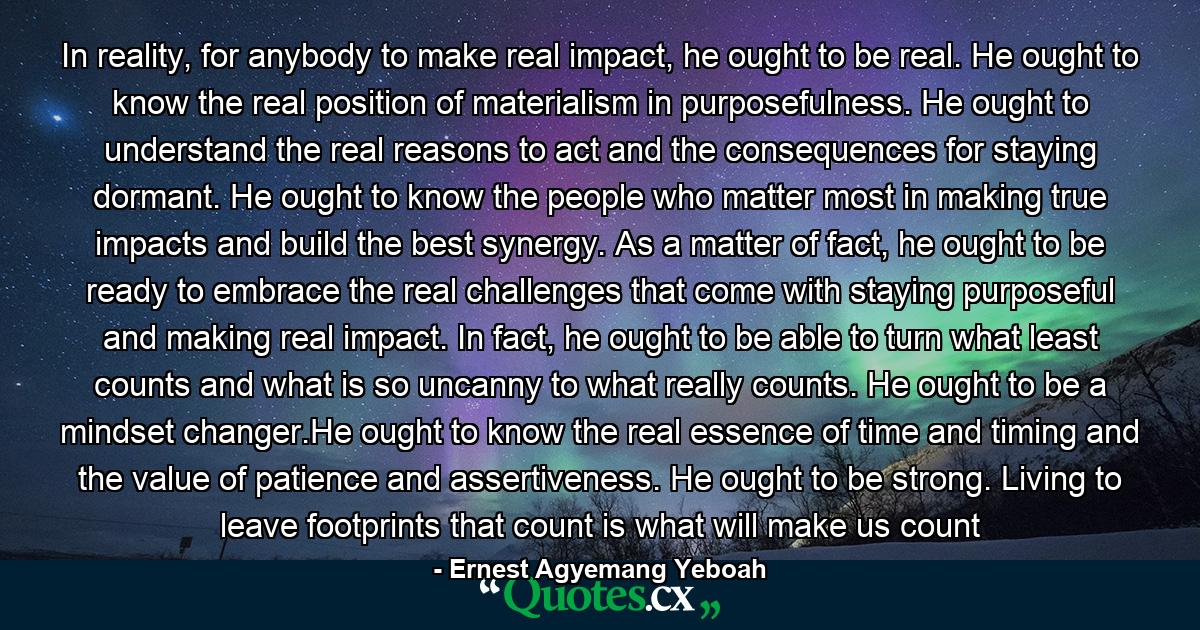 In reality, for anybody to make real impact, he ought to be real. He ought to know the real position of materialism in purposefulness. He ought to understand the real reasons to act and the consequences for staying dormant. He ought to know the people who matter most in making true impacts and build the best synergy. As a matter of fact, he ought to be ready to embrace the real challenges that come with staying purposeful and making real impact. In fact, he ought to be able to turn what least counts and what is so uncanny to what really counts. He ought to be a mindset changer.He ought to know the real essence of time and timing and the value of patience and assertiveness. He ought to be strong. Living to leave footprints that count is what will make us count - Quote by Ernest Agyemang Yeboah