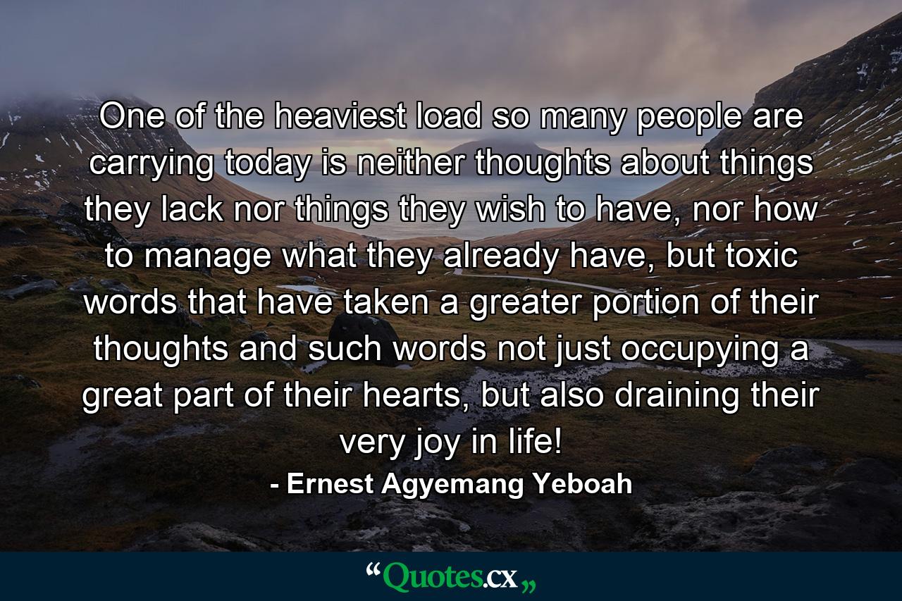 One of the heaviest load so many people are carrying today is neither thoughts about things they lack nor things they wish to have, nor how to manage what they already have, but toxic words that have taken a greater portion of their thoughts and such words not just occupying a great part of their hearts, but also draining their very joy in life! - Quote by Ernest Agyemang Yeboah