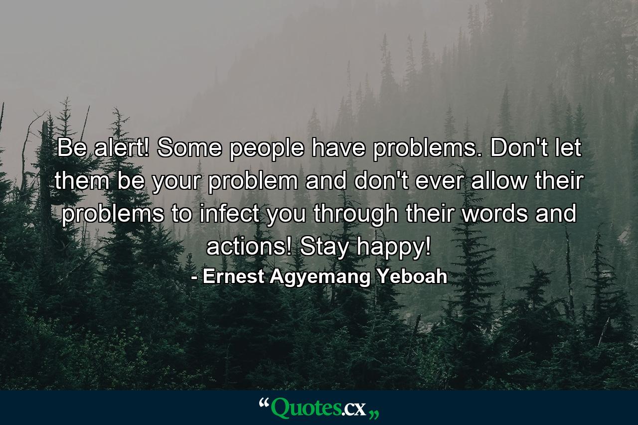 Be alert! Some people have problems. Don't let them be your problem and don't ever allow their problems to infect you through their words and actions! Stay happy! - Quote by Ernest Agyemang Yeboah