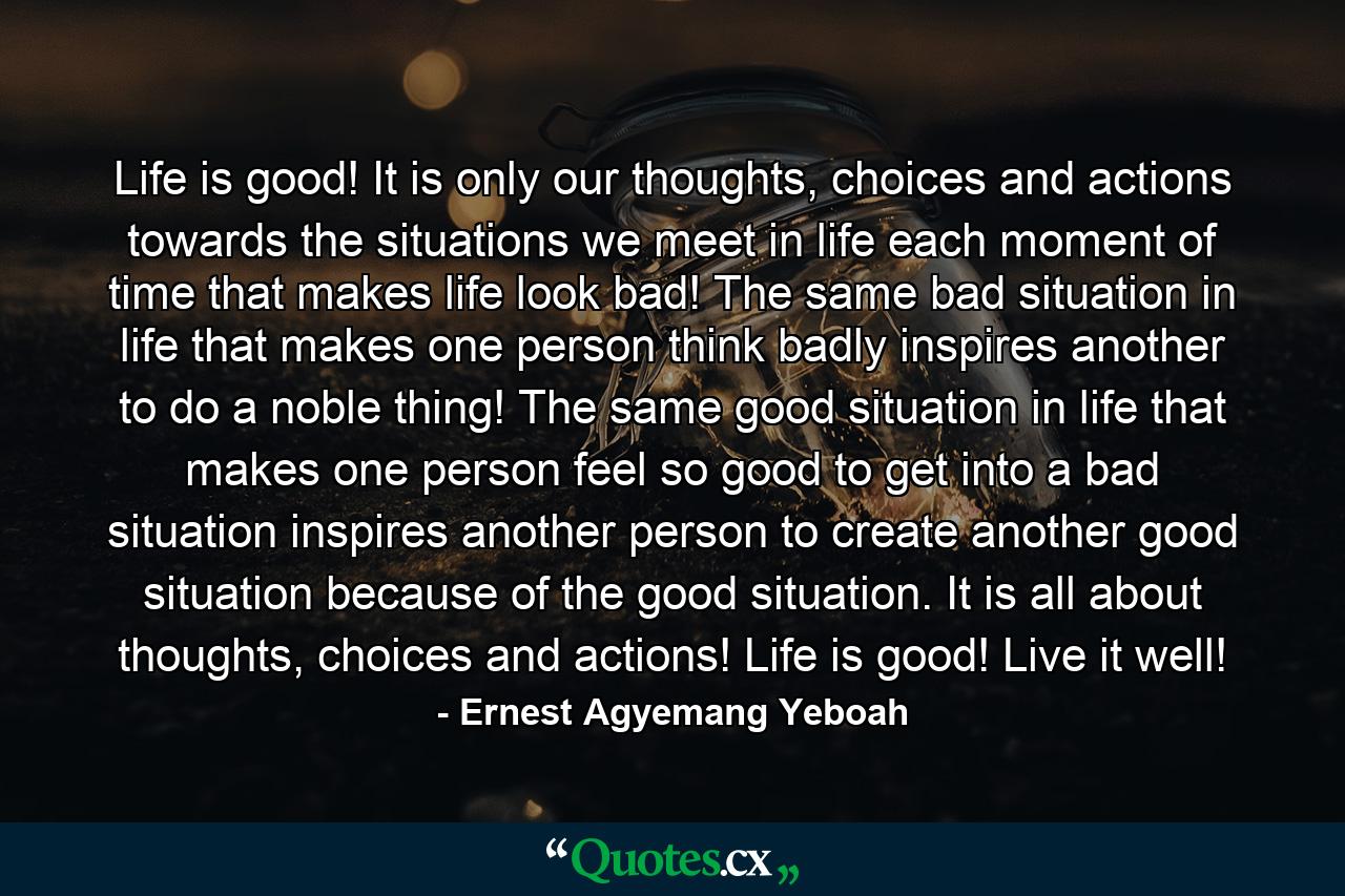 Life is good! It is only our thoughts, choices and actions towards the situations we meet in life each moment of time that makes life look bad! The same bad situation in life that makes one person think badly inspires another to do a noble thing! The same good situation in life that makes one person feel so good to get into a bad situation inspires another person to create another good situation because of the good situation. It is all about thoughts, choices and actions! Life is good! Live it well! - Quote by Ernest Agyemang Yeboah