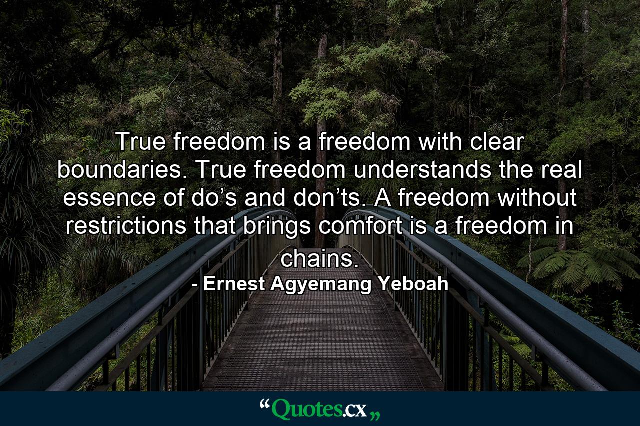 True freedom is a freedom with clear boundaries. True freedom understands the real essence of do’s and don’ts. A freedom without restrictions that brings comfort is a freedom in chains. - Quote by Ernest Agyemang Yeboah