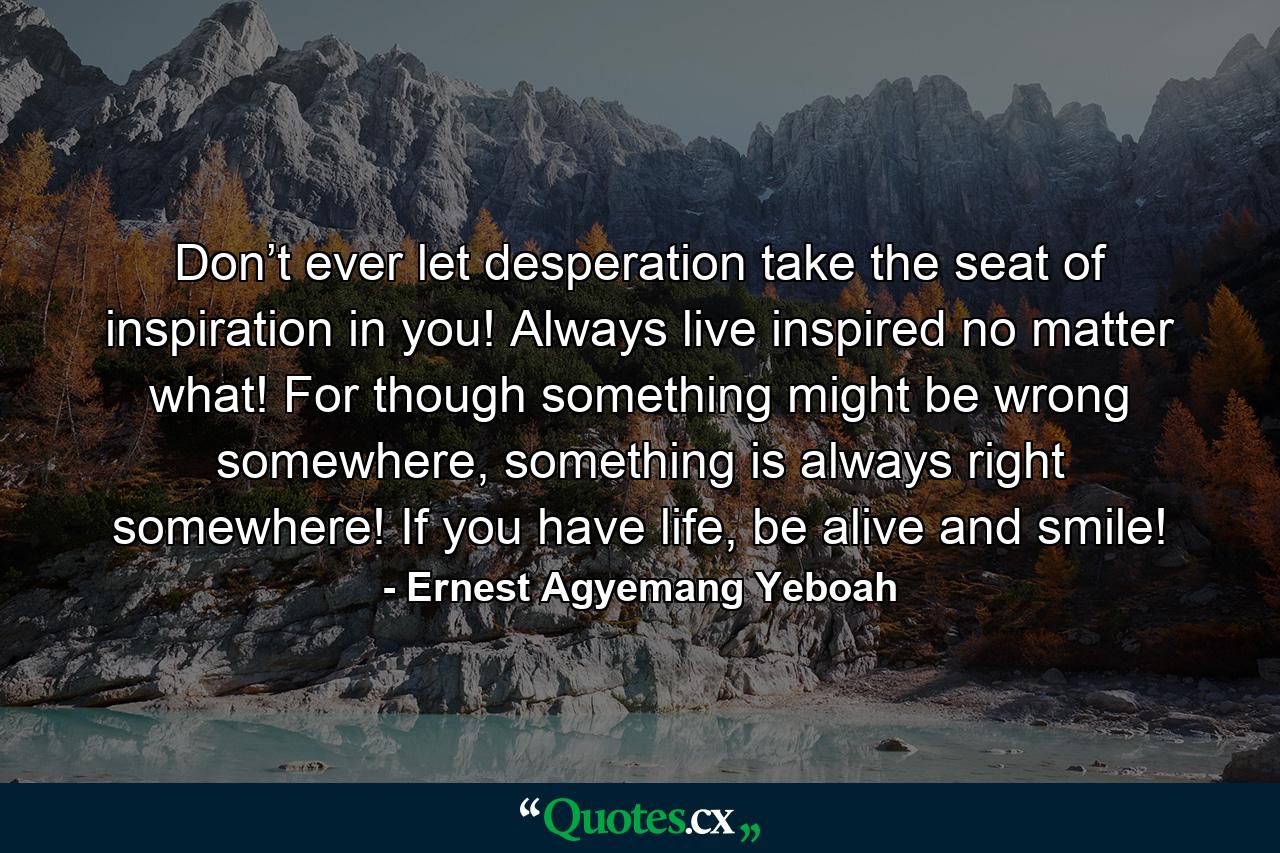 Don’t ever let desperation take the seat of inspiration in you! Always live inspired no matter what! For though something might be wrong somewhere, something is always right somewhere! If you have life, be alive and smile! - Quote by Ernest Agyemang Yeboah