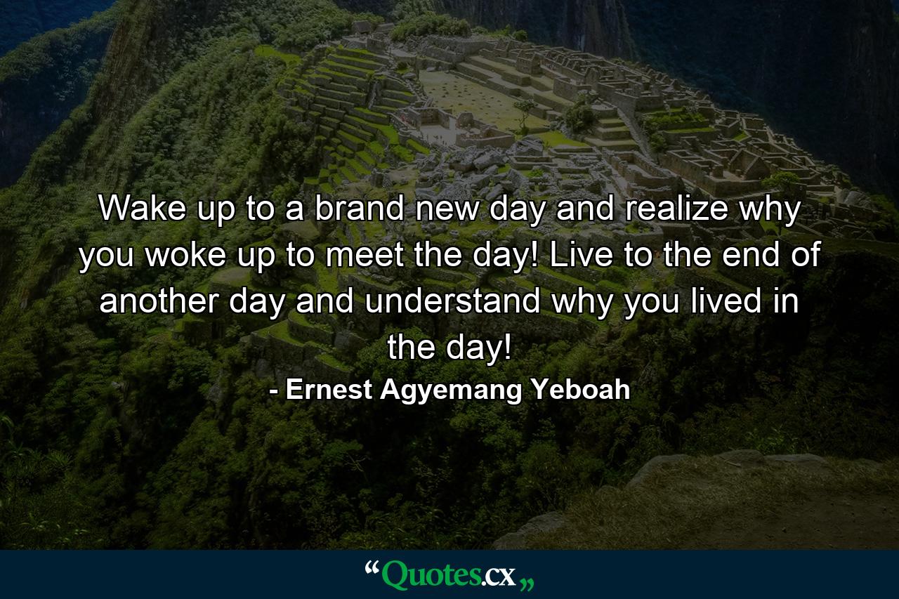 Wake up to a brand new day and realize why you woke up to meet the day! Live to the end of another day and understand why you lived in the day! - Quote by Ernest Agyemang Yeboah