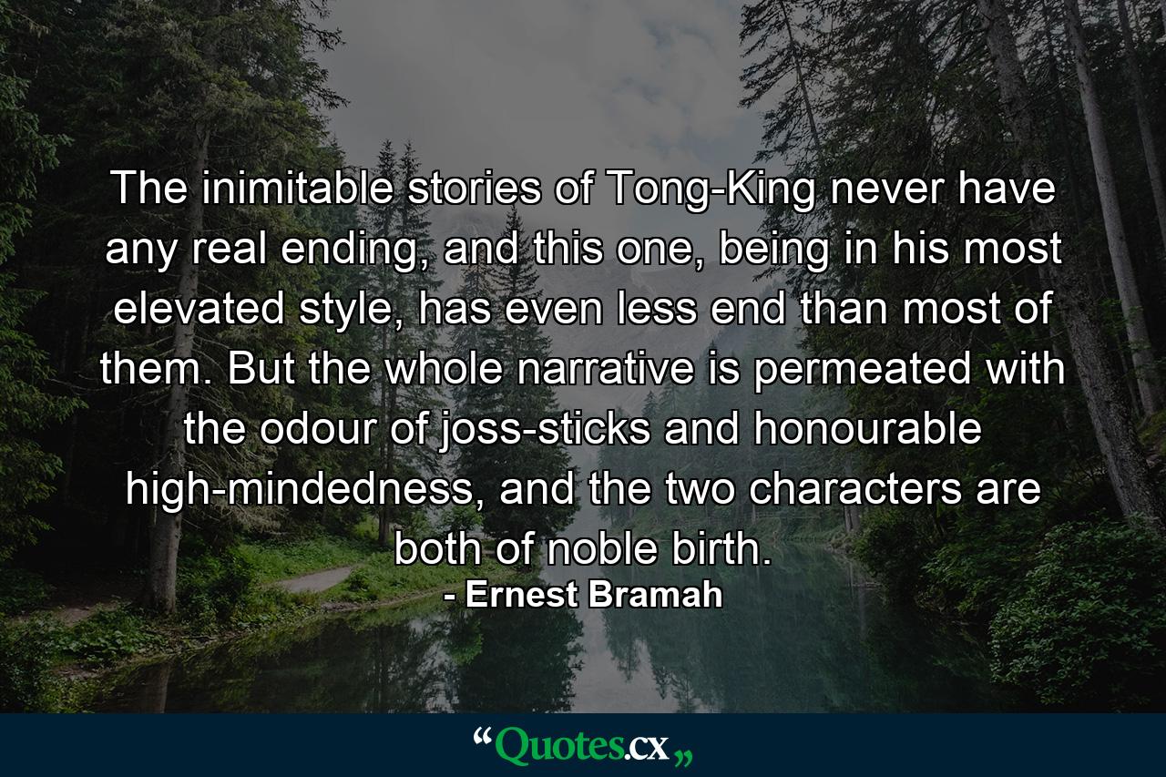 The inimitable stories of Tong-King never have any real ending, and this one, being in his most elevated style, has even less end than most of them. But the whole narrative is permeated with the odour of joss-sticks and honourable high-mindedness, and the two characters are both of noble birth. - Quote by Ernest Bramah