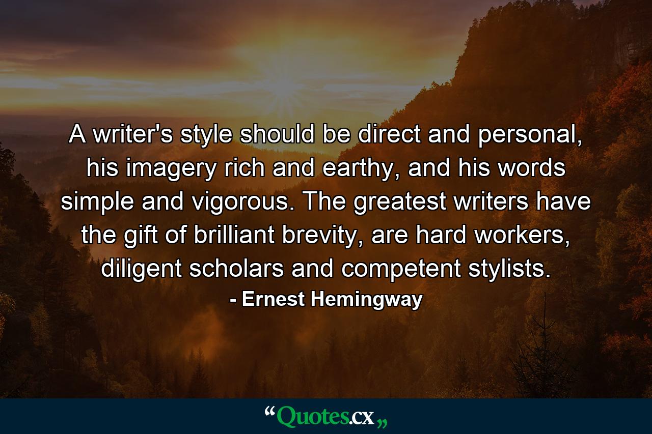 A writer's style should be direct and personal, his imagery rich and earthy, and his words simple and vigorous. The greatest writers have the gift of brilliant brevity, are hard workers, diligent scholars and competent stylists. - Quote by Ernest Hemingway