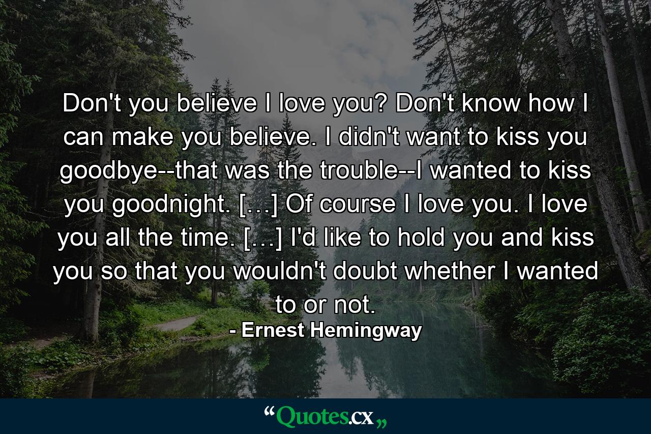 Don't you believe I love you? Don't know how I can make you believe. I didn't want to kiss you goodbye--that was the trouble--I wanted to kiss you goodnight. […] Of course I love you. I love you all the time. […] I'd like to hold you and kiss you so that you wouldn't doubt whether I wanted to or not. - Quote by Ernest Hemingway