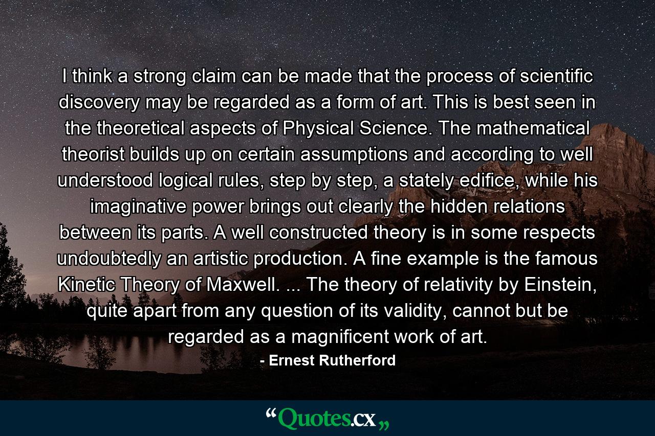 I think a strong claim can be made that the process of scientific discovery may be regarded as a form of art. This is best seen in the theoretical aspects of Physical Science. The mathematical theorist builds up on certain assumptions and according to well understood logical rules, step by step, a stately edifice, while his imaginative power brings out clearly the hidden relations between its parts. A well constructed theory is in some respects undoubtedly an artistic production. A fine example is the famous Kinetic Theory of Maxwell. ... The theory of relativity by Einstein, quite apart from any question of its validity, cannot but be regarded as a magnificent work of art. - Quote by Ernest Rutherford