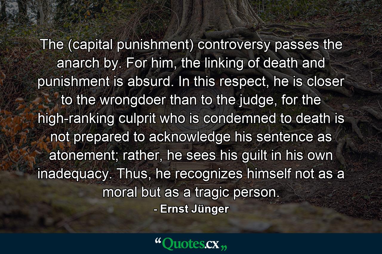 The (capital punishment) controversy passes the anarch by. For him, the linking of death and punishment is absurd. In this respect, he is closer to the wrongdoer than to the judge, for the high-ranking culprit who is condemned to death is not prepared to acknowledge his sentence as atonement; rather, he sees his guilt in his own inadequacy. Thus, he recognizes himself not as a moral but as a tragic person. - Quote by Ernst Jünger