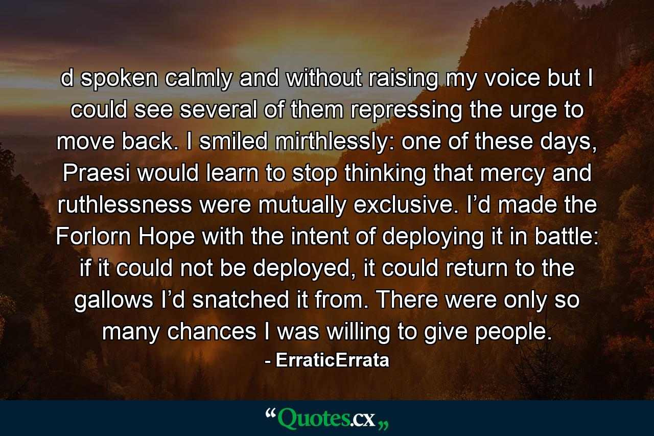 d spoken calmly and without raising my voice but I could see several of them repressing the urge to move back. I smiled mirthlessly: one of these days, Praesi would learn to stop thinking that mercy and ruthlessness were mutually exclusive. I’d made the Forlorn Hope with the intent of deploying it in battle: if it could not be deployed, it could return to the gallows I’d snatched it from. There were only so many chances I was willing to give people. - Quote by ErraticErrata