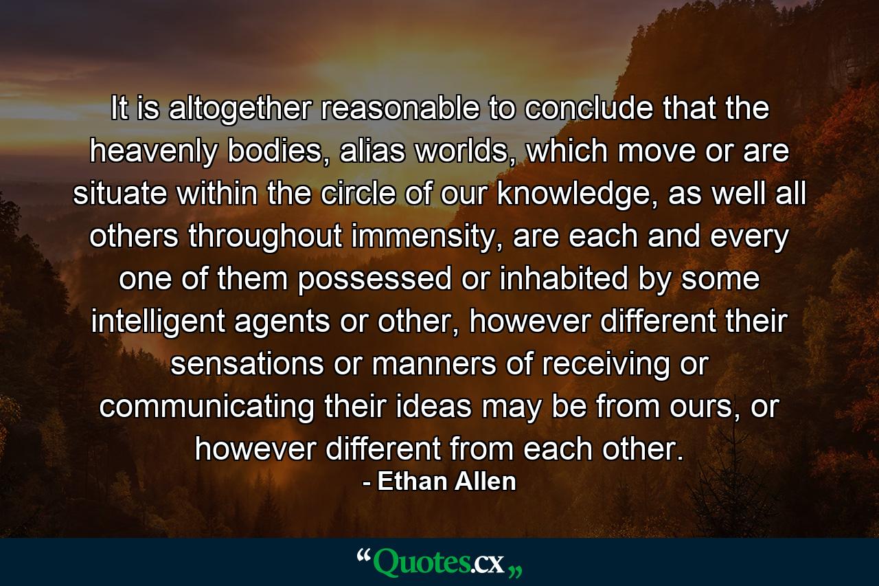 It is altogether reasonable to conclude that the heavenly bodies, alias worlds, which move or are situate within the circle of our knowledge, as well all others throughout immensity, are each and every one of them possessed or inhabited by some intelligent agents or other, however different their sensations or manners of receiving or communicating their ideas may be from ours, or however different from each other. - Quote by Ethan Allen