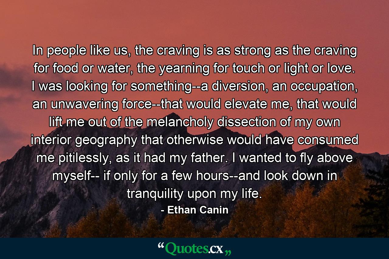 In people like us, the craving is as strong as the craving for food or water, the yearning for touch or light or love. I was looking for something--a diversion, an occupation, an unwavering force--that would elevate me, that would lift me out of the melancholy dissection of my own interior geography that otherwise would have consumed me pitilessly, as it had my father. I wanted to fly above myself-- if only for a few hours--and look down in tranquility upon my life. - Quote by Ethan Canin