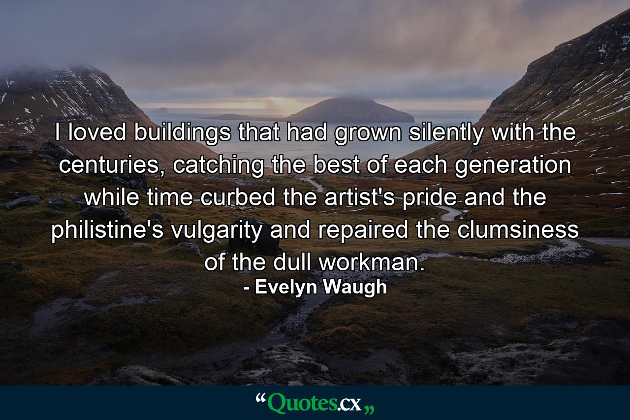 I loved buildings that had grown silently with the centuries, catching the best of each generation while time curbed the artist's pride and the philistine's vulgarity and repaired the clumsiness of the dull workman. - Quote by Evelyn Waugh