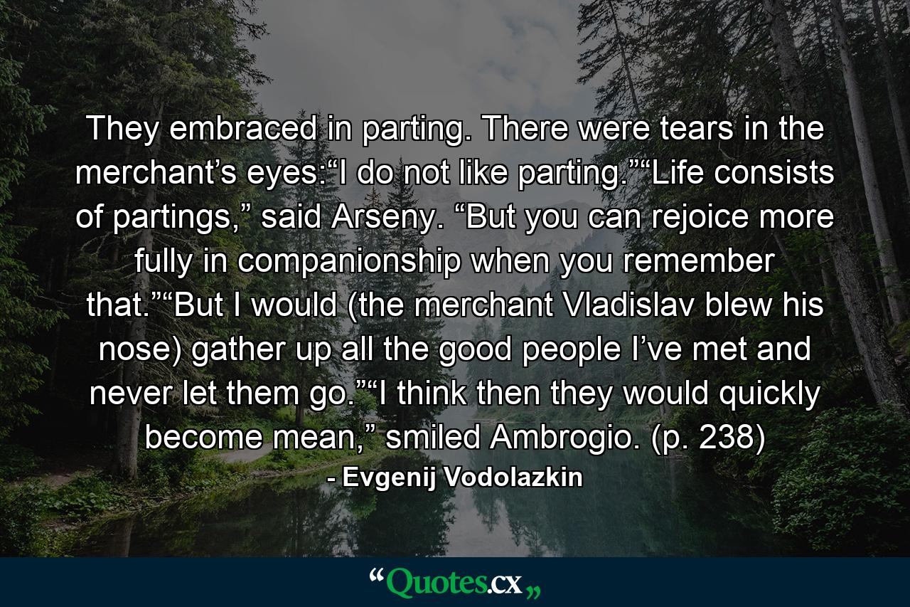 They embraced in parting. There were tears in the merchant’s eyes:“I do not like parting.”“Life consists of partings,” said Arseny. “But you can rejoice more fully in companionship when you remember that.”“But I would (the merchant Vladislav blew his nose) gather up all the good people I’ve met and never let them go.”“I think then they would quickly become mean,” smiled Ambrogio. (p. 238) - Quote by Evgenij Vodolazkin