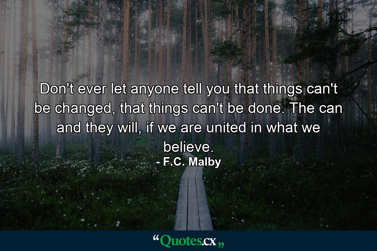 Don't ever let anyone tell you that things can't be changed, that things can't be done. The can and they will, if we are united in what we believe. - Quote by F.C. Malby