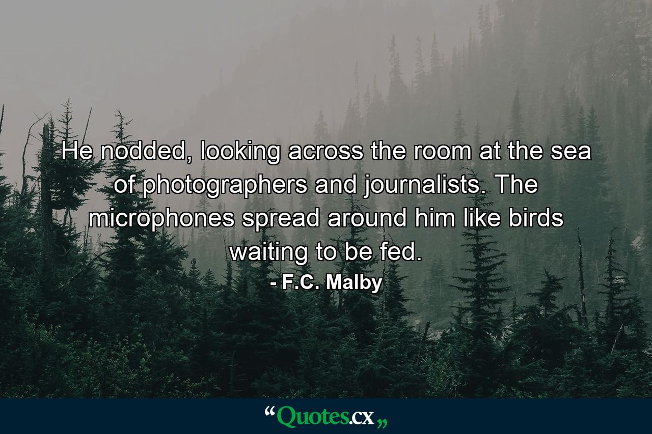 He nodded, looking across the room at the sea of photographers and journalists. The microphones spread around him like birds waiting to be fed. - Quote by F.C. Malby