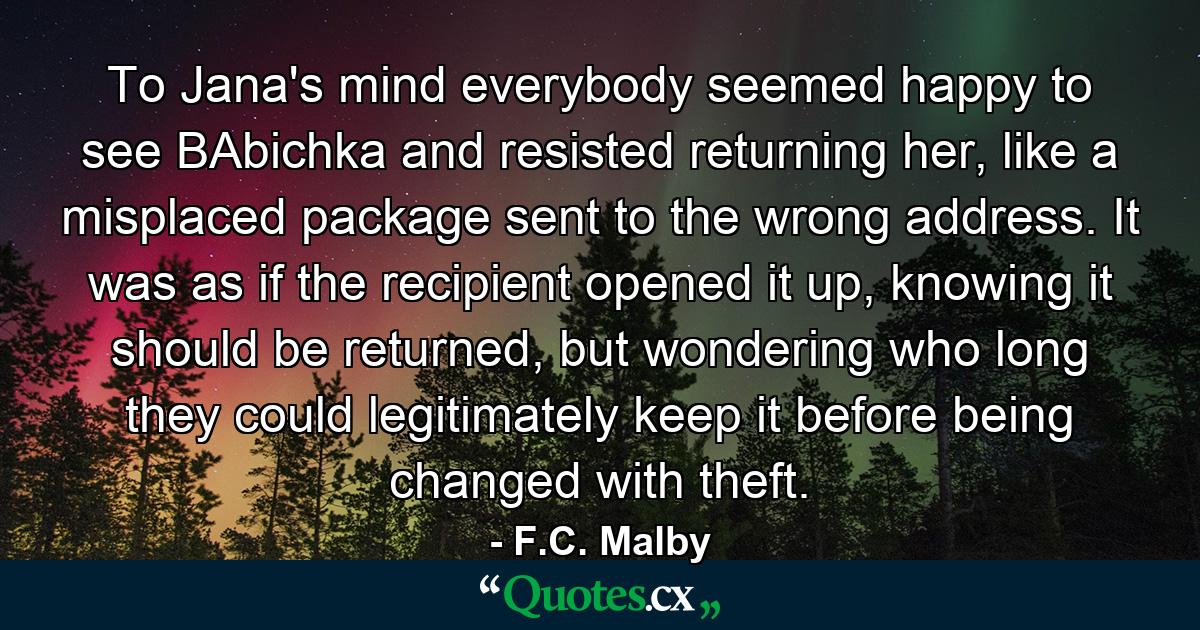 To Jana's mind everybody seemed happy to see BAbichka and resisted returning her, like a misplaced package sent to the wrong address. It was as if the recipient opened it up, knowing it should be returned, but wondering who long they could legitimately keep it before being changed with theft. - Quote by F.C. Malby