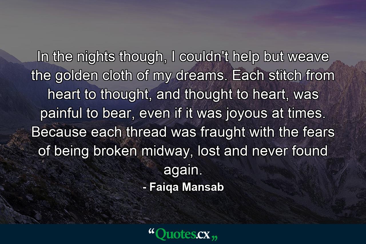 In the nights though, I couldn't help but weave the golden cloth of my dreams. Each stitch from heart to thought, and thought to heart, was painful to bear, even if it was joyous at times. Because each thread was fraught with the fears of being broken midway, lost and never found again. - Quote by Faiqa Mansab